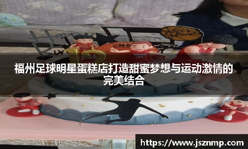 福州足球明星蛋糕店打造甜蜜梦想与运动激情的完美结合