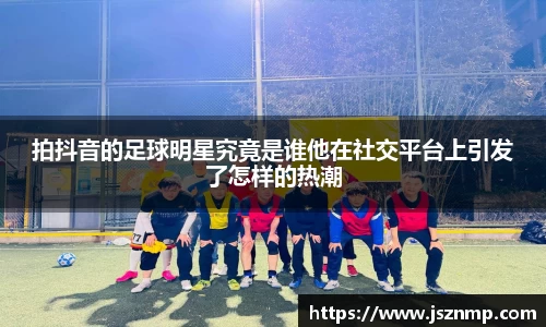 拍抖音的足球明星究竟是谁他在社交平台上引发了怎样的热潮
